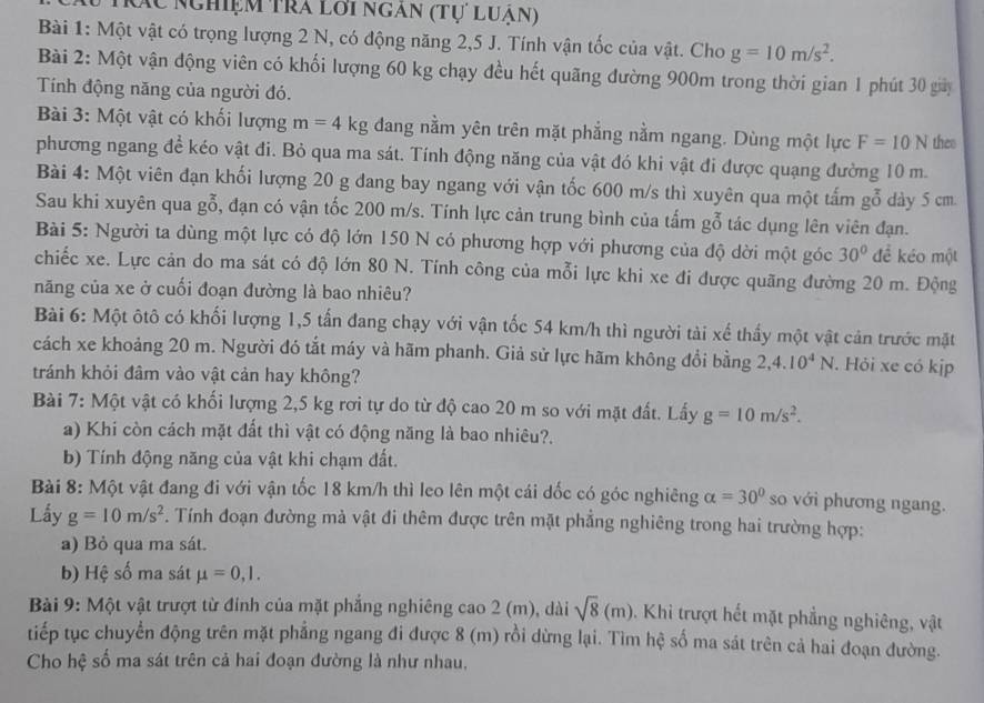 Mác Nghiệm tra lơi ngân (tự luân)
Bài 1: Một vật có trọng lượng 2 N, có động năng 2,5 J. Tính vận tốc của vật. Cho g=10m/s^2.
Bài 2: Một vận động viên có khối lượng 60 kg chạy đều hết quãng đường 900m trong thời gian 1 phút 30 giảy
Tính động năng của người đó.
Bài 3: Một vật có khối lượng m=4kg đang nằm yên trên mặt phẳng nằm ngang. Dùng một lực F=10N thes
phương ngang để kéo vật đi. Bỏ qua ma sát. Tính động năng của vật đó khi vật đi được quạng đường 10 m.
Bài 4: Một viên đạn khối lượng 20 g đang bay ngang với vận tốc 600 m/s thì xuyên qua một tấm gỗ dày 5 cm
Sau khi xuyên qua goverline 0 , đạn có vận tốc 200 m/s. Tính lực cản trung bình của tấm gỗ tác dụng lên viên đạn.
Bài 5: Người ta dùng một lực có độ lớn 150 N có phương hợp với phương của độ dời một góc 30° để kéo một
chiếc xe. Lực cản do ma sát có độ lớn 80 N. Tính công của mỗi lực khi xe đi được quãng đường 20 m. Động
năng của xe ở cuối đoạn đường là bao nhiêu?
Bài 6: Một ôtô có khối lượng 1,5 tấn đang chạy với vận tốc 54 km/h thì người tài xế thấy một vật cản trước mặt
cách xe khoảng 20 m. Người đó tắt máy và hãm phanh. Giả sử lực hãm không đổi bằng 2,4.10^4N. Hỏi xe có kjp
tránh khỏi đâm vào vật cản hay không?
Bài 7: Một vật có khối lượng 2,5 kg rơi tự do từ độ cao 20 m so với mặt đất. Lấy g=10m/s^2.
a) Khi còn cách mặt đất thì vật có động năng là bao nhiêu?.
b) Tính động năng của vật khi chạm đất.
Bài 8: Một vật đang đi với vận tốc 18 km/h thì leo lên một cái dốc có góc nghiêng alpha =30° so với phương ngang.
Lấy g=10m/s^2. Tính đoạn đường mả vật đi thêm được trên mặt phẳng nghiêng trong hai trường hợp:
a) Bỏ qua ma sát.
b) Hệ số ma sát mu =0,1.
Bài 9: Một vật trượt từ đính của mặt phẳng nghiêng cao 2 (m), dài sqrt(8)(m) Khi trượt hết mặt phẳng nghiêng, vật
tiếp tục chuyển động trên mặt phẳng ngang đi được 8 (m) rồi dừng lại. Tìm hệ số ma sát trên cả hai đoạn đường.
Cho hệ số ma sát trên cả hai đoạn đường là như nhau,