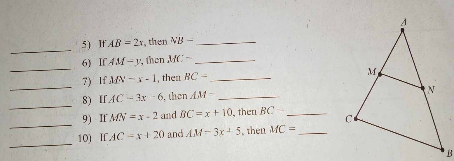 If AB=2x , then NB= _ 
_ 
6) If AM=y , then MC= _ 
_ 
7) If MN=x-1 , then BC= _ 
8) If AC=3x+6 , then AM= _ 
_ 
_ 
9) If MN=x-2 and BC=x+10 , then BC= _ 
_ 
10) If AC=x+20 and AM=3x+5 , then MC= _