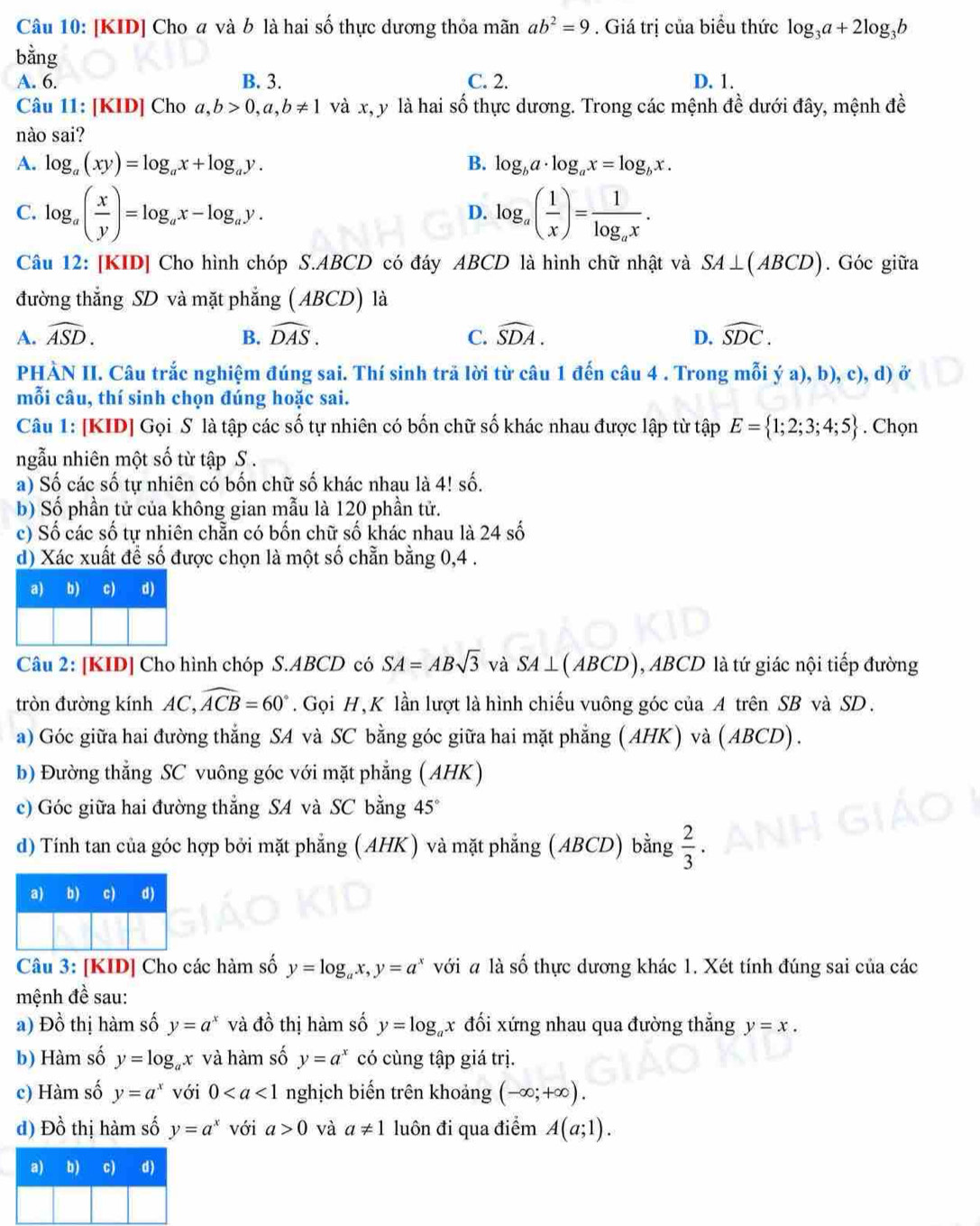 [KID] Cho  và b là hai số thực dương thỏa mãn ab^2=9. Giá trị của biểu thức log _3a+2log _3b
bằng
A. 6. B. 3. C. 2. D. 1.
Câu 11: [KID] Cho a,b>0,a,b!= 1 và x, y là hai số thực dương. Trong các mệnh đề dưới đây, mệnh đề
nào sai?
A. log _a(xy)=log _ax+log _ay. B. log _ba· log _ax=log _bx.
C. log _a( x/y )=log _ax-log _ay. log _a( 1/x )=frac 1log _ax.
D.
Câu 12: [KID] Cho hình chóp S.ABCD có đáy ABCD là hình chữ nhật và SA⊥ (ABCD). Góc giữa
đường thắng SD và mặt phẳng ( ABCD) là
A. widehat ASD. B. widehat DAS. C. widehat SDA. D. widehat SDC.
PHÀN II. Câu trắc nghiệm đúng sai. Thí sinh trã lời từ câu 1 đến câu 4 . Trong mỗi ý a), b), c), d) ở
mỗi câu, thí sinh chọn đúng hoặc sai.
Câu 1: [KID] Gọi S là tập các số tự nhiên có bốn chữ số khác nhau được lập từ tập E= 1;2;3;4;5. Chọn
ngẫu nhiên một số từ tập S .
a) Số các số tự nhiên có bốn chữ số khác nhau là 4! số.
b) Số phần tử của không gian mẫu là 120 phần tử.
c) Số các số tự nhiên chẵn có bốn chữ số khác nhau là 24 số
d) Xác xuất để số được chọn là một số chẵn bằng 0,4 .
a) b) c) d)
Câu 2: [KID] Cho hình chóp S.ABCD có SA=ABsqrt(3) và SA⊥ (ABCD) , ABCD là tứ giác nội tiếp đường
tròn đường kính AC, widehat ACB=60°. Gọi H, K lần lượt là hình chiếu vuông góc của A trên SB và SD.
a) Góc giữa hai đường thẳng SA và SC bằng góc giữa hai mặt phẳng (AHK) và (ABCD).
b) Đường thẳng SC vuông góc với mặt phẳng (AHK)
c) Góc giữa hai đường thẳng SA và SC bằng 45°
d) Tính tan của góc hợp bởi mặt phẳng (AHK) và mặt phẳng (ABCD) bằng  2/3 ·
a) b) c) d)
Câu 3: [KID] Cho các hàm số y=log _ax,y=a^x với # là số thực dương khác 1. Xét tính đúng sai của các
mệnh đề sau:
a) Đồ thị hàm số y=a^x và đồ thị hàm số y=log _ax đối xứng nhau qua đường thẳng y=x.
b) Hàm số y=log _ax và hàm số y=a^x có cùng tập giá trị.
c) Hàm số y=a^x với 0 nghịch biến trên khoảng (-∈fty ;+∈fty ).
d) Đồ thị hàm số y=a^x với a>0 và a!= 1 luôn đi qua điểm A(a;1).