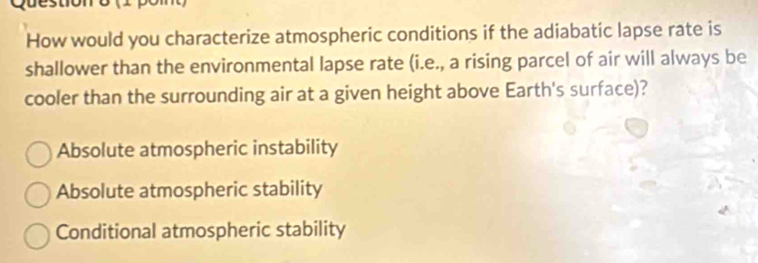 How would you characterize atmospheric conditions if the adiabatic lapse rate is
shallower than the environmental lapse rate (i.e., a rising parcel of air will always be
cooler than the surrounding air at a given height above Earth's surface)?
Absolute atmospheric instability
Absolute atmospheric stability
Conditional atmospheric stability