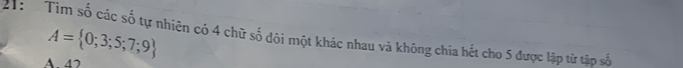 A= 0;3;5;7;9
21: Tìm số các số tự nhiên có 4 chữ số đôi một khác nhau và không chia hết cho 5 được lập từ tập số
A. 47