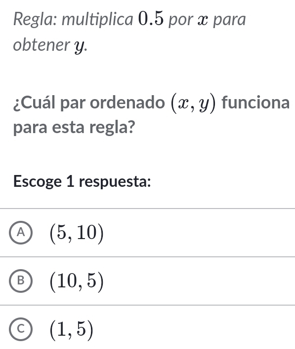 Regla: multiplica 0.5 por x para
obtener y.
¿Cuál par ordenado (x,y) funciona
para esta regla?
Escoge 1 respuesta:
A (5,10)
B (10,5)
C (1,5)