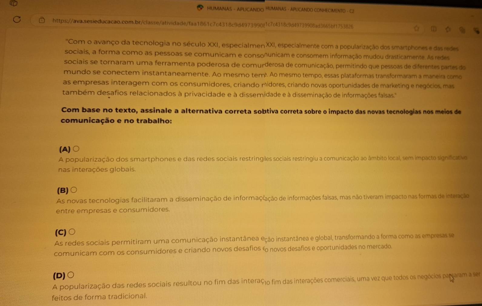 HUMANAS - APLICANDO HUMANAS - APLICANDO CONHECIMENTO - C2
https://ava.sesieducacao.com.br/classe/atividade/faa1861c7c4318c9d4973990@1c7c4318c9d49739908ad3665bf1753826
''Com o avanço da tecnologia no século XXI, especialmen XXI, especialmente com a popularização dos smartphones e das redes
sociais, a forma como as pessoas se comunicam e consonunicam e consomem informação mudou drasticamente. As redes
sociais se tornaram uma ferramenta poderosa de comurderosa de comunicação, permitindo que pessoas de diferentes partes do
mundo se conectem instantaneamente. Ao mesmo tem². Ao mesmo tempo, essas plataformas transformaram a maneira como
as empresas interagem com os consumidores, criando midores, criando novas oportunidades de marketing e negócios, mas
também desafios relacionados à privacidade e à dissemidade e à disseminação de informações falsas.'
Com base no texto, assinale a alternativa correta sobtiva correta sobre o impacto das novas tecnologias nos meios de
comunicação e no trabalho:
(A)
A popularização dos smartphones e das redes sociais restringles sociais restringiu a comunicação ao âmbito local, sem impacto significativo
nas interações globais.
(B)○
As novas tecnologias facilitaram a disseminação de informaççação de informações falsas, mas não tiveram impacto nas formas de interação
entre empresas e consumidores.
(C) 。
As redes sociais permitiram uma comunicação instantânea eção instantânea e global, transformando a forma como as empresas se
comunicam com os consumidores e criando novos desafios & novos desafios e oportunidades no mercado.
(D)○
A popularização das redes sociais resultou no fim das interaço fim das interações comerciais, uma vez que todos os negócios pararam a ser
feitos de forma tradicional.