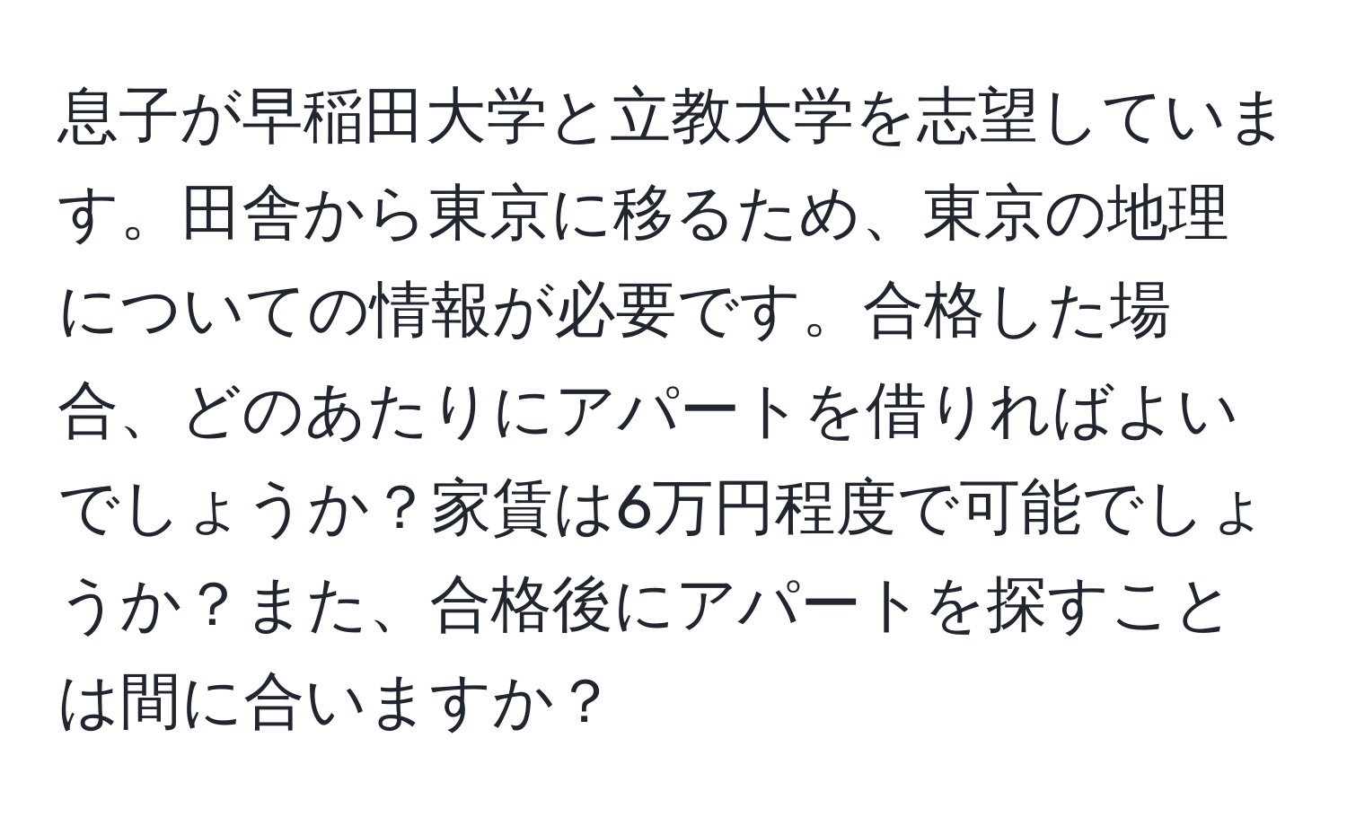 息子が早稲田大学と立教大学を志望しています。田舎から東京に移るため、東京の地理についての情報が必要です。合格した場合、どのあたりにアパートを借りればよいでしょうか？家賃は6万円程度で可能でしょうか？また、合格後にアパートを探すことは間に合いますか？