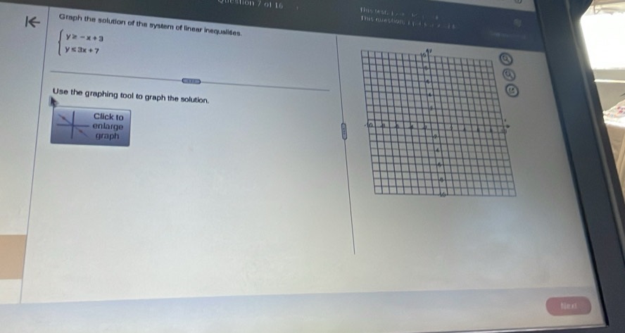 ton 7 of 16 
Tiis lest, i 
This question, I s 14 
Graph the solution of the system of linear inequalities.
beginarrayl y≥ -x+3 y≤ 3x+7endarray.

Use the graphing tool to graph the solution. 
Click to 
enlarge 
graph 
text