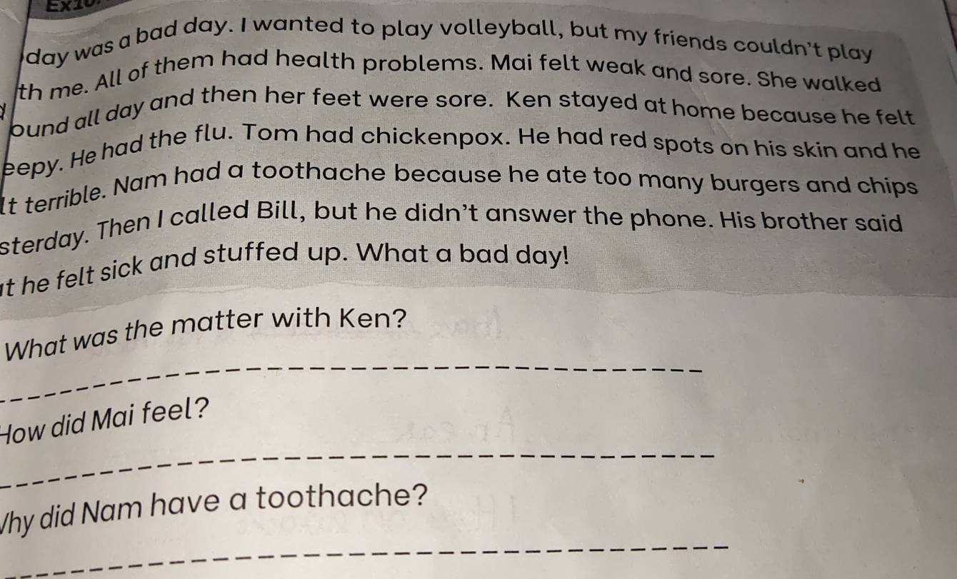 EX10 
day was a bad day. I wanted to play volleyball, but my friends couldn't play 
th me. All of them had health problems. Mai felt weak and sore. She walked 
pund all day and then her feet were sore. Ken stayed at home because he felt 
eepy. He had the flu. Tom had chickenpox. He had red spots on his skin and he 
It terrible. Nam had a toothache because he ate too many burgers and chips 
sterday. Then I called Bill, but he didn't answer the phone. His brother said 
at he felt sick and stuffed up. What a bad day! 
_ 
What was the matter with Ken? 
_ 
How did Mai feel? 
_ 
Why did Nam have a toothache?