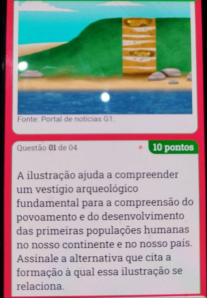 de 04 10 pontos 
A ilustração ajuda a compreender 
um vestígio arqueológico 
fundamental para a compreensão do 
povoamento e do desenvolvímento 
das primeiras populações humanas 
no nosso continente e no nosso país. 
Assinale a alternativa que cita a 
formação à qual essa ilustração se 
relaciona.