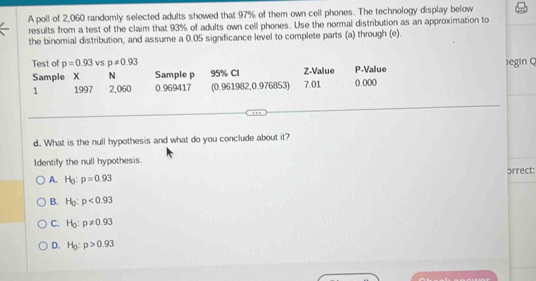 A poll of 2,060 randomly selected adults showed that 97% of them own cell phones. The technology display below
results from a test of the claim that 93% of adults own cell phones. Use the normal distribution as an approximation to
the binomial distribution, and assume a 0.05 significance level to complete parts (a) through (e).
Test of p=0.93 vS p!= 0.93 )egin Q
Sample X N Sample p 95% Cl Z-Value P -Value
1 1997 2,060 0.969417 (0.961982, 0.976853) 7.01 0.000
d. What is the null hypothesis and what do you conclude about it?
Identify the null hypothesis.
prrect:
A. H_0:p=0.93
B. H_0:p<0.93
C. H_0:p!= 0.93
D. H_0:p>0.93