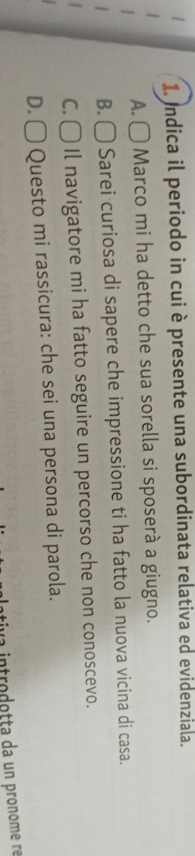 Indica il periodo in cui è presente una subordinata relativa ed evidenziala.
A. C Ō Marco mi ha detto che sua sorella si sposerà a giugno.
B. ( Sarei curiosa di sapere che impressione ti ha fatto la nuova vicina di casa.
C. C Il navigatore mi ha fatto seguire un percorso che non conoscevo.
D. ○ Questo mi rassicura: che sei una persona di parola.
u a introdotta da un pronome ré