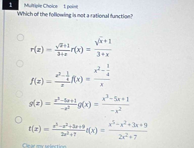 Which of the following is not a rational function?
r(x)= (sqrt(x)+1)/3+x r(x)= (sqrt(x)+1)/3+x 
f(x)=frac x^2- 1/4 zf(x)=frac x^2- 1/4 x
g(x)= (x^3-5x+1)/-x^2 g(x)= (x^3-5x+1)/-x^2 
t(x)= (x^5-x^2+3x+9)/2x^2+7  t(x)= (x^5-x^2+3x+9)/2x^2+7 
Clear my selection