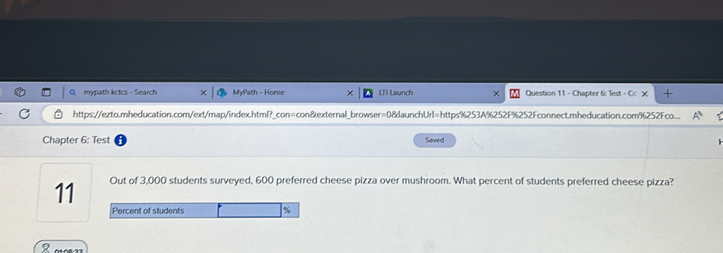 mypath kctcs - Search MyPath - Home × LTI Launch × Question 11 - Chapter 6: Test - co* 
https://ezto.mheducation.com/ext/map/index.html?_con=con&external_browser=0&launchUrl=https%253A%252F%252Fconnect.mheducation.com%252Fco... A^1 
Chapter 6: Test Saved 
11 Out of 3,000 students surveyed, 600 preferred cheese pizza over mushroom. What percent of students preferred cheese pizza? 
8