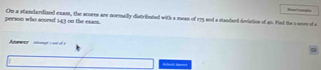 Show Lurples 
On a standardized exam, the scores are normally distributed with a mean of 175 and a standard deviation of 40. Find the 1 -souse of a 
person who scored 143 on the exam. 
Anewes' Atumpt 1ant cé 3 
Selenat A=t