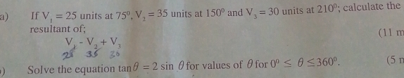 If V_1=25 units at 75°, V_2=35 units at 150° and V_3=30 units at 210°; calculate the 
resultant of;
V_k-V_2+V_3 (11 m 
) Solve the equation tan θ =2sin θ for values of θfor 0°≤ θ ≤ 360°. (5 n