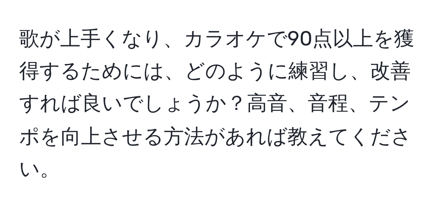 歌が上手くなり、カラオケで90点以上を獲得するためには、どのように練習し、改善すれば良いでしょうか？高音、音程、テンポを向上させる方法があれば教えてください。