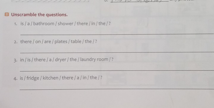 Unscramble the questions. 
1. is / a / bathroom / shower / there / in / the / ? 
_ 
2. there / on / are / plates / table / the / ? 
_ 
3. in / is / there / a / dryer / the / laundry room / ? 
_ 
4. is / fridge / kitchen / there / a / in / the / ? 
_