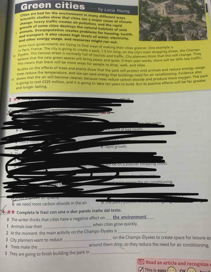 Green cities 
by Lucia Young 
Cities are bad for the environment in many different ways. 
Scientific studies show that cities are a major cause of climate 
change: heavy traffic creates air pollution, and the rapic 
growth of some cities destroys the natural habitats of wild 
s animals. Overpopulation creates problems for housing, health 
and transport. It also causes high levels of water, electricity, 
and other energy usage, and resources might run out. 
Some local governments are trying to find ways of making their cities greener. One example is 
in Paris, France. The city is going to create a park, 1.9 km long, on the citv's main shopping street, the Champs 
10 Élysées. This famous street is normally full of tourists and traffic. City planners think that this will change. They 
believe that the new green spaces will bring peace and quiet. If their plan works, there will be 50% less traffic 
This means that there will be more areas for people to shop, walk, and relax. 
Studies on the effects of trees and plants show that the park will protect wild animals and reduce energy usage: 
trees reduce the temperature, and we can save energy that buildings need for air conditioning. Evidence also 
1s shows that the air will become cleaner, because trees reduce carbon dioxide and produce more oxygen. The park 
is going to cost £225 million, and it is going to take ten years to build. But its positive effects will be far greater 
and longer lasting. 
2 
fcill 
D c is a result of bad health . 
call 
d rapid growth. 
t will be on a popular shopping street. 
e m or air conditioning 
(a firces iprove al quanty. 
b we need more carbon dioxide in the air. d the parks postive 
4 Completa le frasi con una o due parole tratte dal testo. 
0 The writer thinks that cities have a negative effect on the environment 
1 Animals lose their_ when cities grow quickly. 
2 At the moment, the main activity on the Champs-Élysées is_ 
. 
3 City planners want to reduce _on the Champs-Élysées to create space for leisure ac
4 Trees make the_ around them drop, so they reduce the need for air conditioning. 
5 They are going to finish building the park in_ 
. 
Lo Read an article and recognize 
Tis ∩v