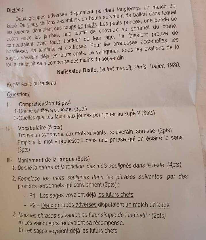 Dictée : 
Deux groupes adverses disputaient pendant longtemps un match de 
kupé. De vieux chiffons assemblés en boule servaient de ballon dans lequel 
les joueurs donnaient des coups de pieds. Les petits princes, une bande de 
coton entre les jambes, une touffe de cheveux au sommet du crâne, 
combattaient avec toute l ardeur de leur âge. Ils faisaient preuve de 
hardiesse, de témérité et d'adresse. Pour les prouesses accomplies, les 
sages voyaient déjà les futurs chefs. Le vainqueur, sous les ovations de la 
foule, recevait sa récompense des mains du souverain. 
Nafissatou Diallo, Le fort maudit, Paris, Hatier, 1980. 
Kupė* écrire au tableau 
Questions 
I- Compréhension (6 pts) 
1-Donne un titre à ce texte. (3pts) 
2-Quelles qualités faut-il aux jeunes pour jouer au kupé ? (3pts) 
II- Vocabulaire (5 pts) 
Trouve un synonyme aux mots suivants : souverain, adresse. (2pts) 
Emploie le mot « prouesse » dans une phrase qui en éclaire le sens. 
(3pts) 
III- Maniement de la langue (9pts) 
1. Donne la nature et la fonction des mots soulignés dans le texte. (4pts) 
2. Remplace les mots soulignés dans les phrases suivantes par des 
pronoms personnels qui conviennent (3pts) : 
P1- Les sages voyaient déjà les futurs chefs 
. P2 - Deux groupes adverses disputaient un match de kupé 
3. Mets les phrases suivantes au futur simple de l indicatif : (2pts) 
a) Les vainqueurs recevaient sa récompense. 
b) Les sages voyaient déjà les futurs chefs