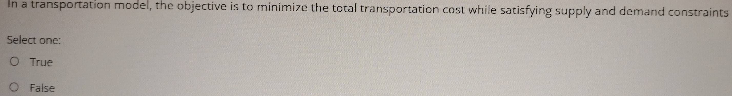 In a transportation model, the objective is to minimize the total transportation cost while satisfying supply and demand constraints
Select one:
True
False