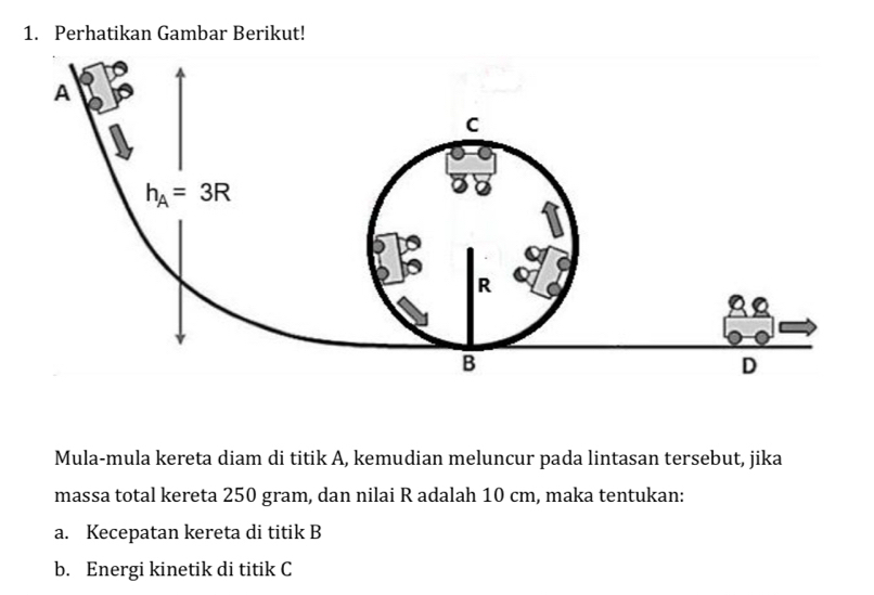 Perhatikan Gambar Berikut!
Mula-mula kereta diam di titik A, kemudian meluncur pada lintasan tersebut, jika
massa total kereta 250 gram, dan nilai R adalah 10 cm, maka tentukan:
a. Kecepatan kereta di titik B
b. Energi kinetik di titik C