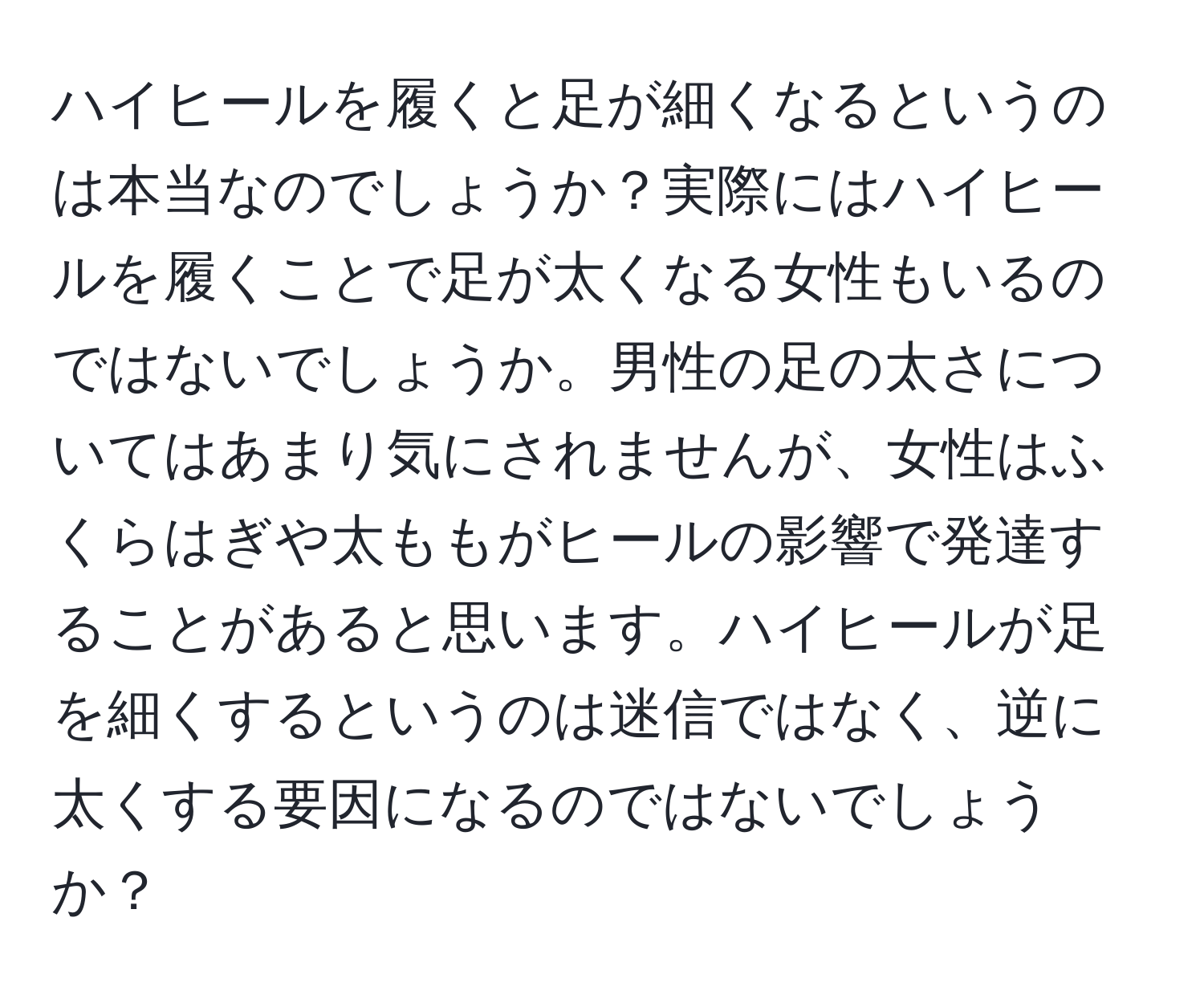 ハイヒールを履くと足が細くなるというのは本当なのでしょうか？実際にはハイヒールを履くことで足が太くなる女性もいるのではないでしょうか。男性の足の太さについてはあまり気にされませんが、女性はふくらはぎや太ももがヒールの影響で発達することがあると思います。ハイヒールが足を細くするというのは迷信ではなく、逆に太くする要因になるのではないでしょうか？