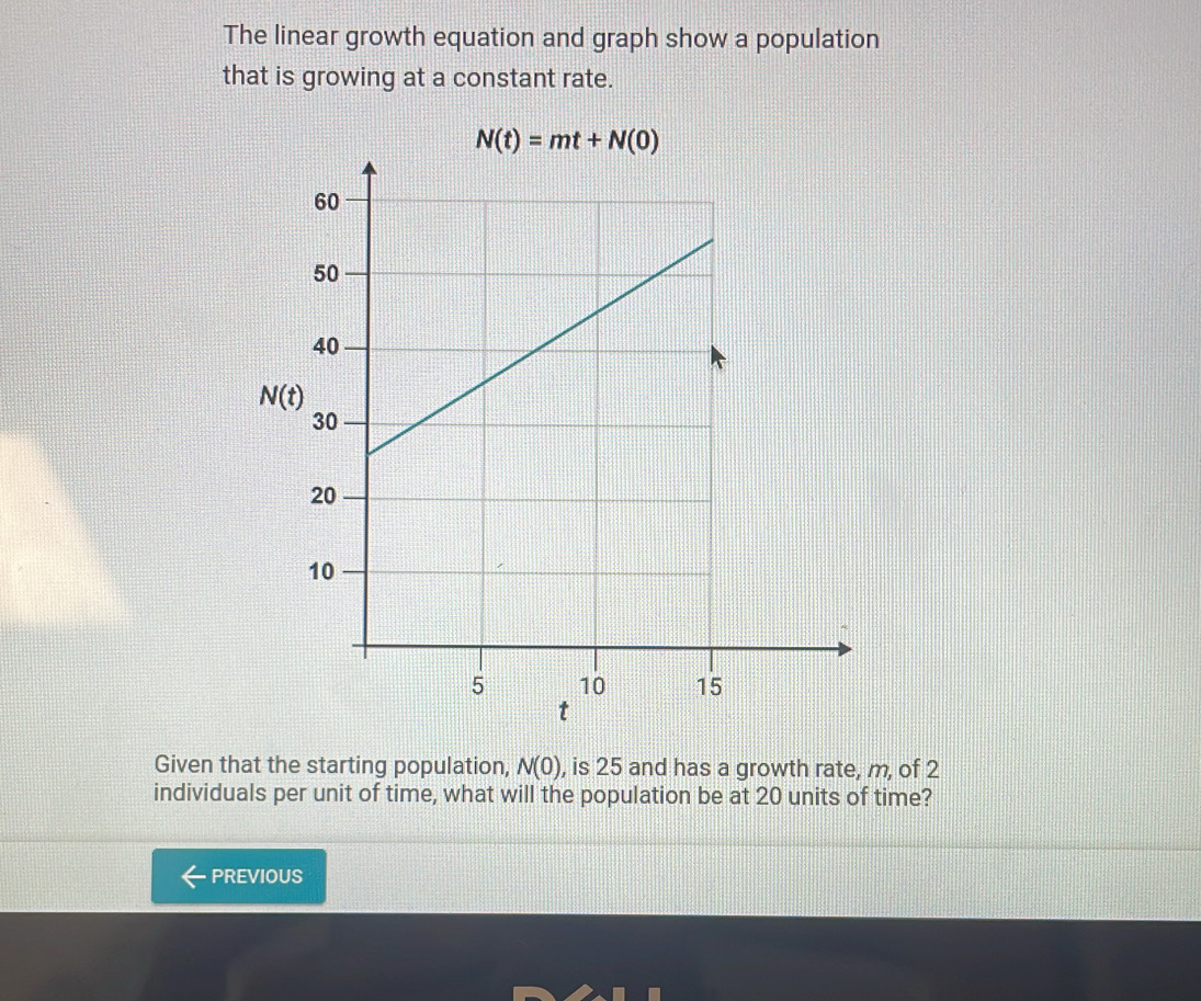 The linear growth equation and graph show a population
that is growing at a constant rate.
N(t)=mt+N(0)
Given that the starting population, N(0) , is 25 and has a growth rate, m, of 2
individuals per unit of time, what will the population be at 20 units of time?
PREVIOUS