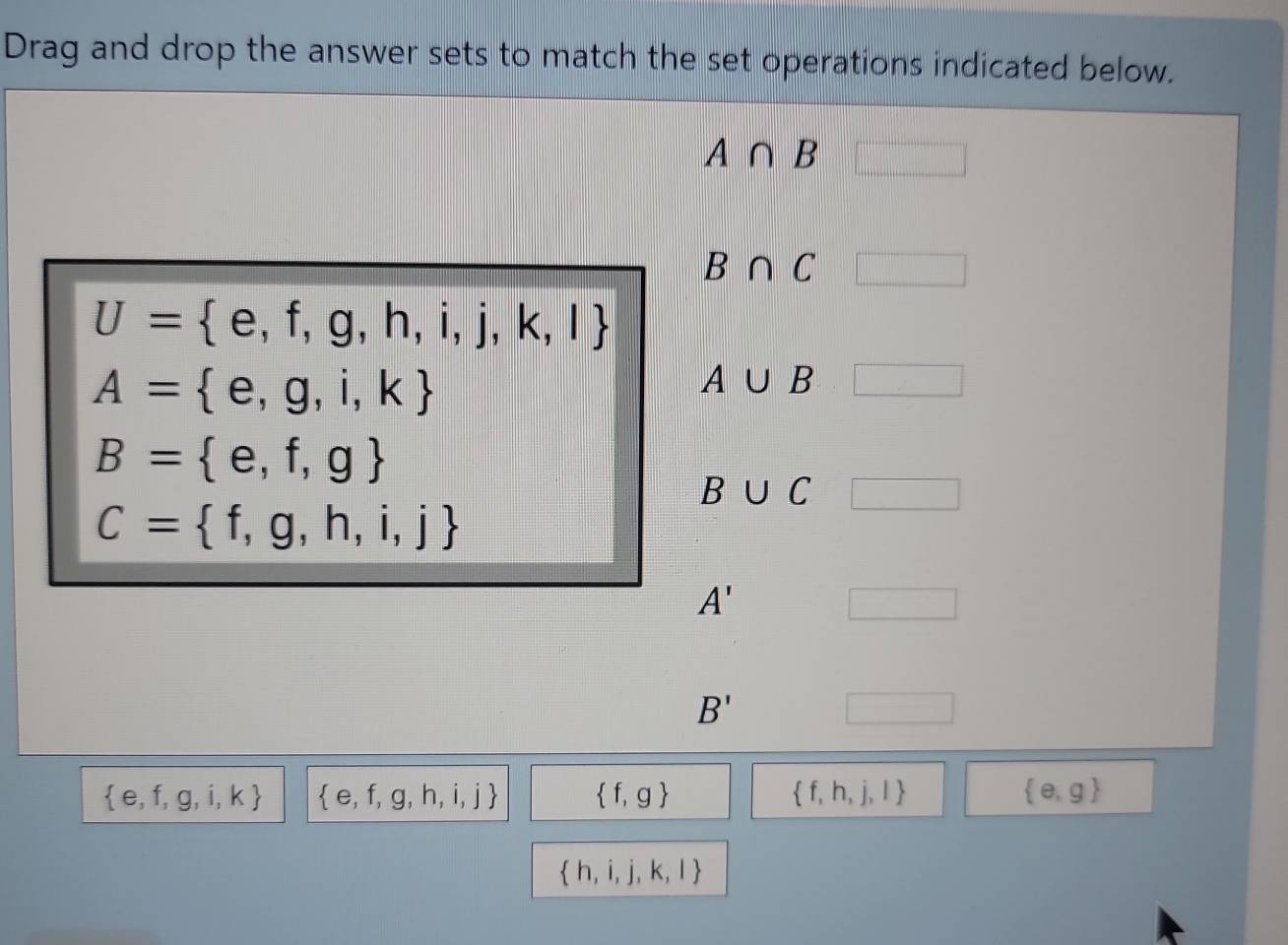 Drag and drop the answer sets to match the set operations indicated below.
A∩ B
B∩ C
U= e,f,g,h,i,j,k,l
A= e,g,i,k
A∪ B
B= e,f,g
B∪ C
C= f,g,h,i,j
A'
B'
 e,f,g,i,k  e,f,g,h,i,j  f,g  f,h,j,l  e,g
 h,i,j,k,l