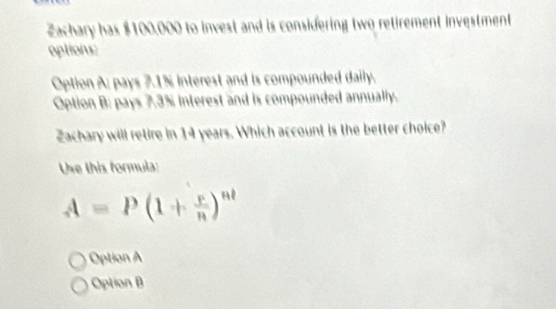 Zachary has $100,000 to invest and is considering two retirement investment
optioiu:
Option A; pays 7.1% interest and is compounded daily.
Option B: pays 7.3% interest and is compounded annually.
Zachary will retire in 14 years. Which account is the better choice?
Use this formula:
A=P(1+ r/n )^nt
Option
Option B