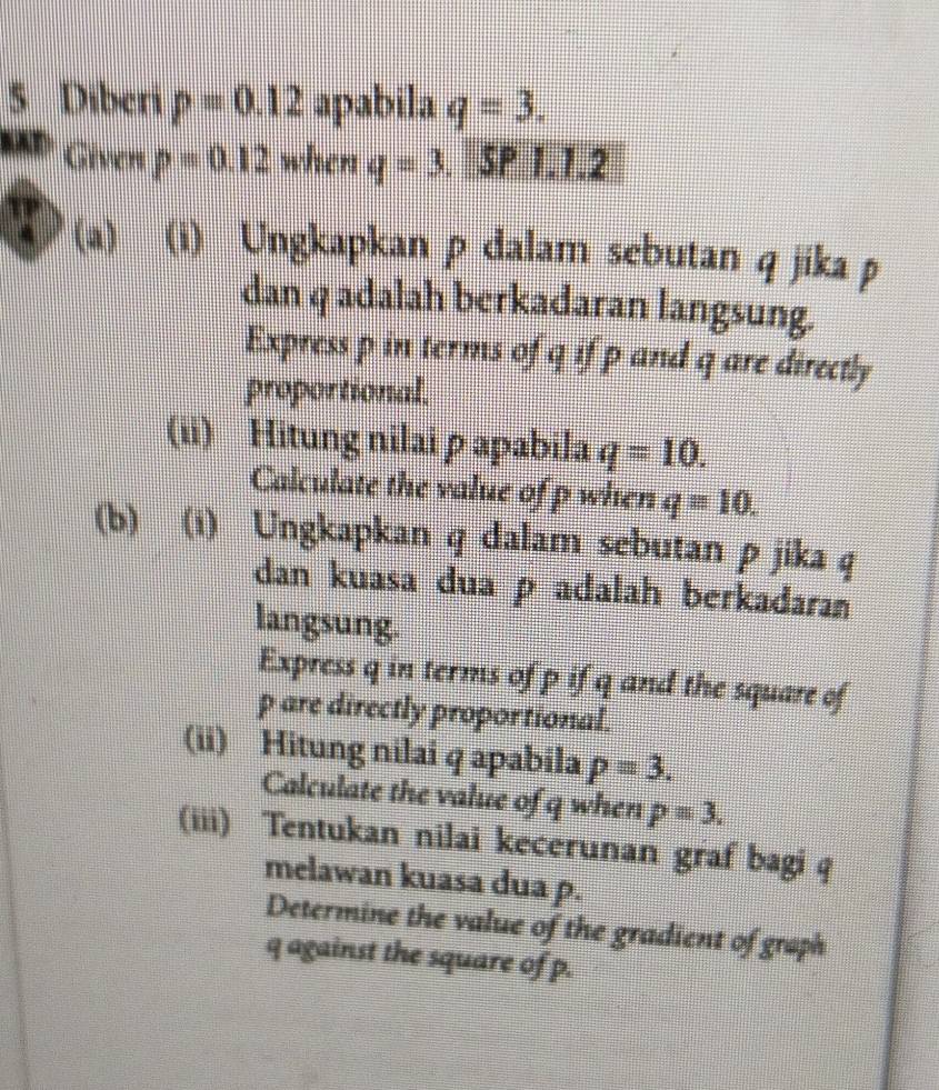 Diberi p=0.12 apabila q=3. 
Given p=0.12 when q=3. SP 1.1.2
(a) (i) Ungkapkan p dalam sebutan q jika p
dan q adalah berkadaran langsung. 
Express p in terms of q if p and q are directly 
proportional. 
(ii) Hitung nilaiρ apabila q=10. 
Calculate the value of p when q=10. 
(b) (i) Ungkapkan q dalam sebutan p jika q
dan kuasa dua p adalah berkadaran 
langsung. 
Express q in terms of p if q and the square of
p are directly proportional. 
(ii) Hitung nilai q apabila p=3. 
Calculate the value of q when p=3. 
(iii) Tentukan nilai kecerunan graf bagi q
melawan kuasa dua p. 
Determine the value of the gradient of graph
q against the square of p.