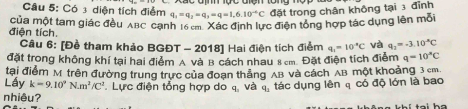 Xac địm lực đện tông nộ 
Câu 5: Có 3 diện tích điểm q_1=q_2=q_3=q=1,6.10^(-6)C đặt trong chân không tại 3 đỉnh 
của một tam giác đều ABC cạnh 16 cm. Xác định lực điện tổng hợp tác dụng lên mỗi 
điện tích. 
Câu 6: [Đề tham khảo BGĐT - 2018] Hai điện tích điểm q_1=10^(-8)C và q_2=-3.10^(-8)C
đặt trong không khí tại hai điểm A và B cách nhau 8 cm. Đặt điện tích điểm q=10^(-8)C
tại điểm M trên đường trung trực của đoạn thắng AB và cách AB một khoảng 3 cm. 
Lấy k=9.10^9N.m^2/C^2. Lực điện tổng hợp do q_1 và q_2 tác dụng lên q có độ lớn là bao 
nhiêu?