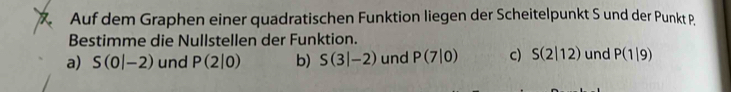 Auf dem Graphen einer quadratischen Funktion liegen der Scheitelpunkt S und der Punkt P
Bestimme die Nullstellen der Funktion.
a) S(0|-2) und P(2|0) b) S(3|-2) und P(7|0) c) S(2|12) und P(1|9)