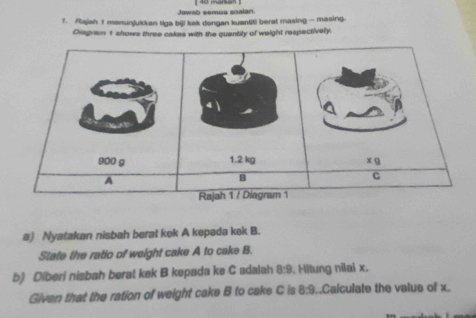 Rajah 1 menunjukkan tiga bili kak dongan kuantiti berat masing - masing. 
Diagram 1 shows three cakes with the quantity of weight respectively. 
a) Nyatakan nisbah berat kek A kepada kek B. 
State the ratio of weight cake A to cake B. 
b) Diberi nisbah berat kek B kepada ke C adalah 8:9. Hltung nilai x. 
Givan that the ration of weight cake B to cake C is 8:9.Calculate the value of x.