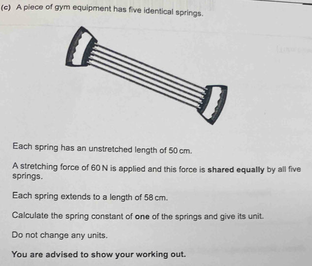 A piece of gym equipment has five identical springs. 
Each spring has an unstretched length of 50 cm. 
A stretching force of 60 N is applied and this force is shared equally by all five 
springs. 
Each spring extends to a length of 58 cm. 
Calculate the spring constant of one of the springs and give its unit. 
Do not change any units. 
You are advised to show your working out.