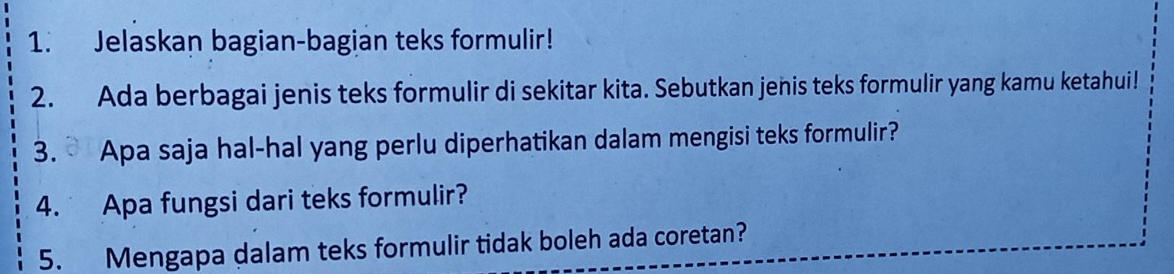 Jelaskan bagian-bagian teks formulir! 
2. Ada berbagai jenis teks formulir di sekitar kita. Sebutkan jenis teks formulir yang kamu ketahui! 
3. Apa saja hal-hal yang perlu diperhatikan dalam mengisi teks formulir? 
4. Apa fungsi dari teks formulir? 
5. Mengapa dalam teks formulir tidak boleh ada coretan?