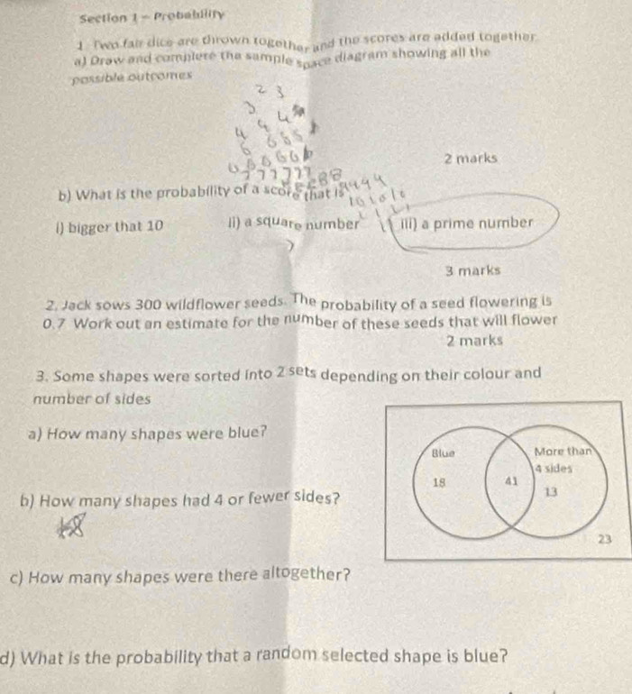 Probability 
1. Two fair dice are thrown together and the scores are added together 
a) Draw and complere the sample space diagram showing all the 
possible outromes 
2 marks 
b) What is the probability of a score that l 
i) bigger that 10 li) a square number iii) a prime number 
3 marks 
2. Jack sows 300 wildflower seeds. The probability of a seed flowering is
0.7 Work out an estimate for the number of these seeds that will flower 
2 marks 
3. Some shapes were sorted into 2 sets depending on their colour and 
number of sides 
a) How many shapes were blue? 
Blue More than
4 sides
18 41 
b) How many shapes had 4 or fewer sides?
13
23
c) How many shapes were there altogether? 
d) What is the probability that a random selected shape is blue?