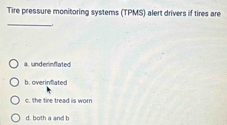 Tire pressure monitoring systems (TPMS) alert drivers if tires are
_
.
a. underinflated
b. overinflated
c. the tire tread is worn
d. both a and b