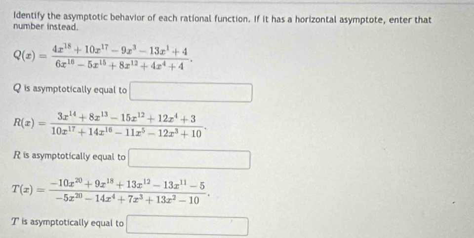 Identify the asymptotic behavior of each rational function. If it has a horizontal asymptote, enter that 
number instead.
Q(x)= (4x^(18)+10x^(17)-9x^3-13x^1+4)/6x^(16)-5x^(15)+8x^(12)+4x^4+4 . 
Q is asymptotically equal to □
R(x)= (3x^(14)+8x^(13)-15x^(12)+12x^4+3)/10x^(17)+14x^(16)-11x^5-12x^3+10 . 
R is asymptotically equal to □
T(x)= (-10x^(20)+9x^(18)+13x^(12)-13x^(11)-5)/-5x^(20)-14x^4+7x^3+13x^2-10 . 
T is asymptotically equal to □