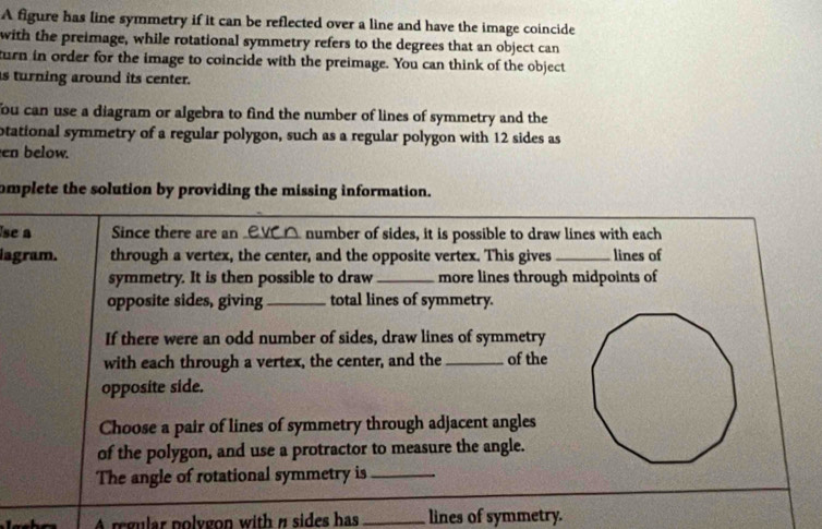 A figure has line symmetry if it can be reflected over a line and have the image coincide 
with the preimage, while rotational symmetry refers to the degrees that an object can 
turn in order for the image to coincide with the preimage. You can think of the object 
s turning around its center. 
You can use a diagram or algebra to find the number of lines of symmetry and the 
otational symmetry of a regular polygon, such as a regular polygon with 12 sides as 
en below. 
omplete the solution by providing the missing information. 
se a Since there are an _number of sides, it is possible to draw lines with each 
lagram. through a vertex, the center, and the opposite vertex. This gives _lines of 
symmetry. It is then possible to draw _more lines through midpoints of 
opposite sides, giving_ total lines of symmetry. 
If there were an odd number of sides, draw lines of symmetry 
with each through a vertex, the center, and the _of the 
opposite side. 
Choose a pair of lines of symmetry through adjacent angles 
of the polygon, and use a protractor to measure the angle. 
The angle of rotational symmetry is_ 
A regular polvgon with n sides has _lines of symmetry.