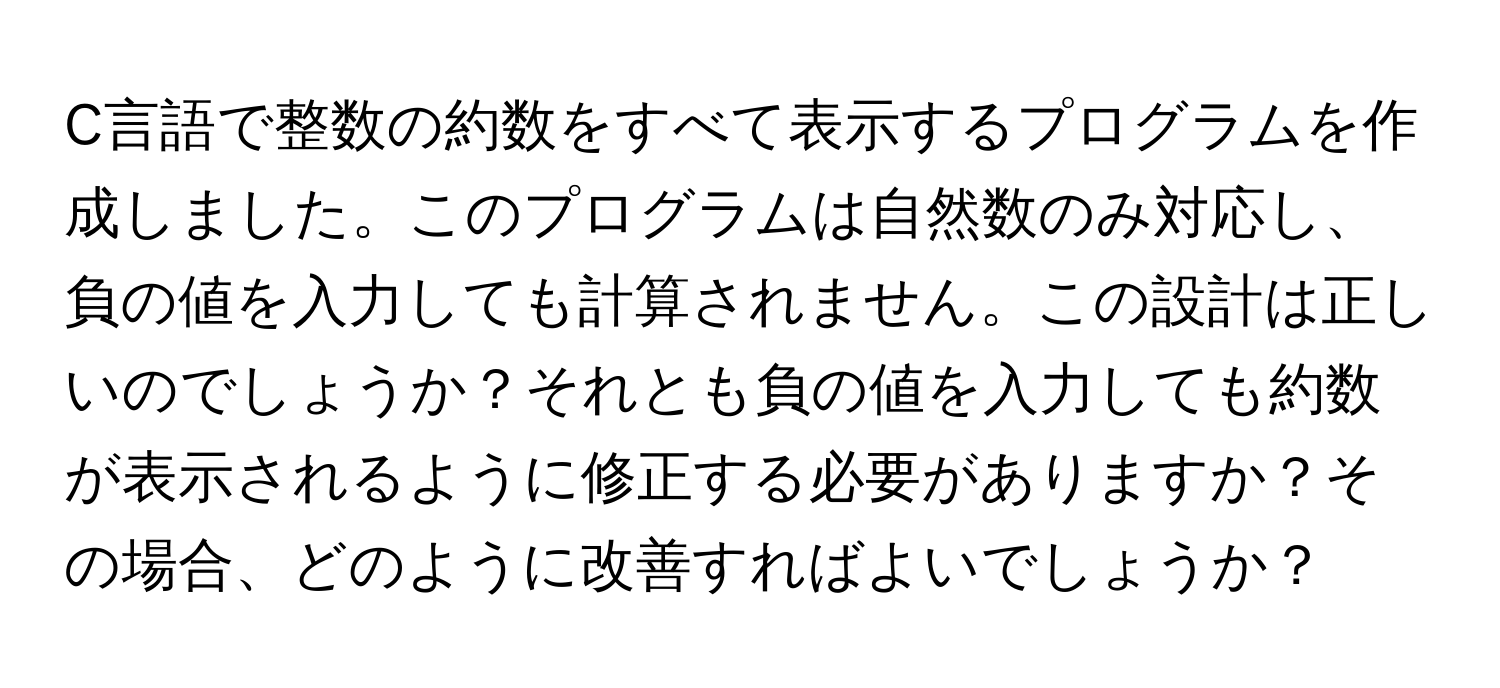 C言語で整数の約数をすべて表示するプログラムを作成しました。このプログラムは自然数のみ対応し、負の値を入力しても計算されません。この設計は正しいのでしょうか？それとも負の値を入力しても約数が表示されるように修正する必要がありますか？その場合、どのように改善すればよいでしょうか？