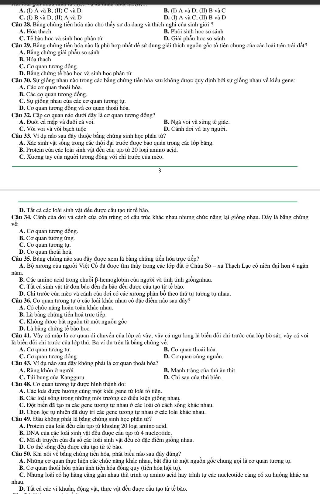 A. (I) A và B; (II) C và D. B. (I) A và D; (II) B và C
C. (I) B và D; (II) A và D D. (I) A và C; (II) B và D
Câu 28. Bằng chứng tiến hóa nào cho thấy sự đa dạng và thích nghi của sinh giới ?
A. Hóa thạch B. Phôi sinh học so sánh
C. Tế bào học và sinh học phân tử D. Giải phẫu học so sánh
Câu 29. Bằng chứng tiến hóa nào là phù hợp nhất để sử dụng giải thích nguồn gốc tổ tiên chung của các loài trên trái đất?
A. Bằng chứng giải phẫu so sánh
B. Hóa thạch
C. Cợ quan tương đồng
D. Bằng chứng tế bào học và sinh học phân tử
Câu 30. Sự giống nhau nào trong các bằng chứng tiến hóa sau không được quy định bởi sự giống nhau về kiểu gene:
A. Các cơ quan thoái hóa.
B. Các cơ quan tương đông.
C. Sự giống nhau của các cơ quan tương tự.
D. Cơ quan tương đồng và cơ quan thoái hóa.
Câu 32. Cặp cơ quan nào dưới đây là cơ quan tương đồng?
A. Đuôi cá mập và đuôi cá voi. B. Ngà voi và sừng tê giác.
C. Vòi voi và vòi bạch tuộc D. Cánh dơi và tay người.
Câu 33. Ví dụ nào sau đây thuộc bằng chứng sinh học phân tử?
A. Xác sinh vật sống trong các thời đại trước được bảo quản trong các lớp băng.
B. Protein của các loài sinh vật đều cầu tạo từ 20 loại amino acid.
C. Xương tay của người tương đồng với chi trước của mèo.
3
D. Tất cả các loài sinh vật đều được cấu tạo từ tế bào.
Câu 34. Cánh của dơi và cánh của côn trùng có cấu trúc khác nhau nhưng chức năng lại giống nhau. Đây là bằng chứng
về:
A. Cơ quan tương đồng.
B. Cơ quan tương ứng.
C. Cơ quan tương tự.
D. Cơ quan thoái hoá.
Câu 35. Bằng chứng nào sau đây được xem là bằng chứng tiến hóa trực tiếp?
A. Bộ xương của người Việt Cổ đã được tìm thấy trong các lớp đất ở Chùa Sò - xã Thạch Lạc có niên đại hơn 4 ngàn
năm.
B. Các amino acid trong chuỗi β-hemoglobin của người và tinh tinh giồngnhau.
C. Tất cả sinh vật từ đơn bào đến đa bào đều được cấu tạo từ tế bào.
D. Chi trước của mèo và cánh của dơi có các xương phân bố theo thứ tự tương tự nhau.
Câu 36. Cơ quan tương tự ở các loài khác nhau có đặc điểm nào sau đây?
A. Có chức năng hoàn toàn khác nhau.
B. Là bằng chứng tiến hoá trực tiếp.
C. Không được bắt nguồn từ một nguồn gốc
D. Là bằng chứng tế bào học.
Câu 41. Vây cá mập là cơ quan di chuyển của lớp cá vây; vây cá ngư long là biến đổi chi trước của lớp bò sát; vây cá voi
là biển đổi chi trước của lớp thú. Ba ví dụ trên là bằng chứng về:
A. Cơ quan tương tự. B. Cơ quan thoái hóa.
C. Cơ quan tương đồng D. Cơ quan cùng nguồn.
Câu 43. Ví dụ nào sau đây không phải là cơ quan thoái hóa?
A. Răng khôn ở người. B. Manh tràng của thú ăn thịt.
C. Túi bụng của Kangguru. D. Chi sau của thú biển.
Câu 48. Cơ quan tương tự được hình thành do:
A. Các loài được hưởng cùng một kiểu gene từ loài tổ tiên.
B. Các loài sống trong những môi trường có điều kiện giống nhau.
C. Đột biển đã tạo ra các gene tương tự nhau ở các loài có cách sống khác nhau.
D. Chọn lọc tự nhiên đã duy trì các gene tương tự nhau ở các loài khác nhau.
Câu 49. Đâu không phải là bằng chứng sinh học phân tử?
A. Protein của loài đều cấu tạo từ khoảng 20 loại amino acid.
B. DNA của các loài sinh vật đều đuợc cầu tạo từ 4 nucleotide.
C. Mã di truyền của đa số các loài sinh vật đều có đặc điểm giống nhau.
D. Cơ thể sống đều đuợc cấu tạo từ tế bào.
Câu 50. Khi nói về bằng chứng tiến hóa, phát biểu nào sau đây đúng?
A. Những cơ quan thực hiện các chức năng khác nhau, bắt đầu từ một nguồn gốc chung gọi là cơ quan tương tự.
B. Cơ quan thoái hóa phản ánh tiến hóa đồng quy (tiến hóa hội tụ).
C. Nhưng loài có họ hàng càng gần nhau thù trình tự amino acid hay trình tự các nucleotide càng có xu huớng khác xa
nhau.
D. Tất cả các vi khuẩn, động vật, thực vật đều đuợc cấu tạo từ tế bào.