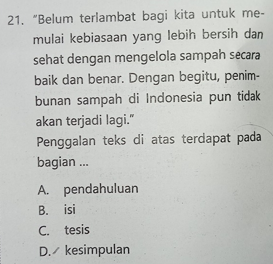 “Belum terlambat bagi kita untuk me-
mulai kebiasaan yang lebih bersih dan
sehat dengan mengelola sampah secara
baik dan benar. Dengan begitu, penim-
bunan sampah di Indonesia pun tidak
akan terjadi lagi.”
Penggalan teks di atas terdapat pada
bagian ...
A. pendahuluan
B. isi
C. tesis
D. kesimpulan