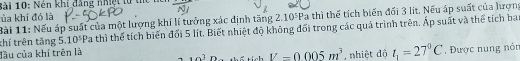 Sài 10: Nên khí đăng nhệt từ thể 
ủa khí đó là 
Bài 11: Nếu áp suất của một lượng khí lí tưởng xác định tăng 2.10^5Pa thì thể tích biến đổi 3 lit. Nếu áp suất của lượng 
thí trên tăng 5. 10^5Pa thì thể tích biến đối 5 lít. Biết nhiệt độ không đối trong các quả trình trên. Áp suất và thể tích ba 
đầu của khí trên là thể tích V=0.005m^3 , nhiệt độ t_1=27°C. Được nung nón
+o^3 n