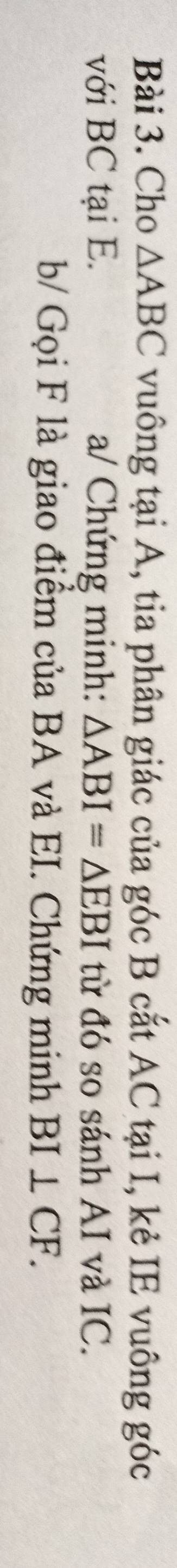Cho △ ABC vuông tại A, tia phân giác của góc B cắt AC tại I, kẻ IE vuông góc 
với BC tại E. a/ Chứng minh: △ ABI=△ EBI từ đó so sánh AI và IC. 
b/ Gọi F là giao điểm của BA và EI. Chứng minh BI⊥ CF.