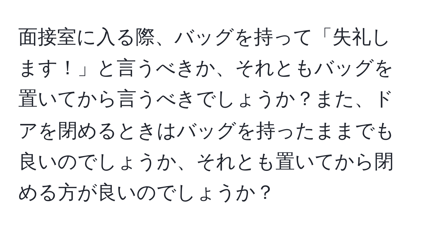 面接室に入る際、バッグを持って「失礼します！」と言うべきか、それともバッグを置いてから言うべきでしょうか？また、ドアを閉めるときはバッグを持ったままでも良いのでしょうか、それとも置いてから閉める方が良いのでしょうか？