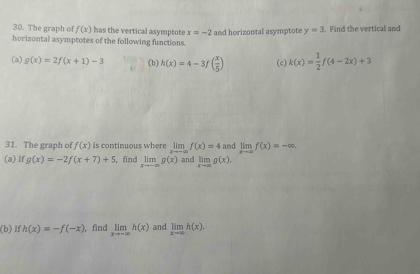 The graph of f(x) has the vertical asymptote x=-2 and horizontal asymptote y=3. Find the vertical and 
horizontal asymptotes of the following functions. 
(a) g(x)=2f(x+1)-3 (b) h(x)=4-3f( x/5 ) (c) k(x)= 1/2 f(4-2x)+3
31. The graph of f(x) is continuous where limlimits _xto -∈fty f(x)=4 and limlimits _xto ∈fty f(x)=-∈fty. 
(a) If g(x)=-2f(x+7)+5 ,find limlimits _xto -∈fty g(x) and limlimits _xto ∈fty g(x). 
(b) If h(x)=-f(-x) , find limlimits _xto -∈fty h(x) and limlimits _xto ∈fty h(x).