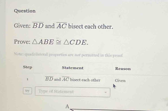 Question 
Given: overline BD and overline AC bisect each other. 
Prove: △ ABE≌ △ CDE. 
Note: quadrilateral propertics are not permitted in this proof. 
Step Statement Reason 
1 overline BD and overline AC bisect each other Given 
try Type of Statement 
A