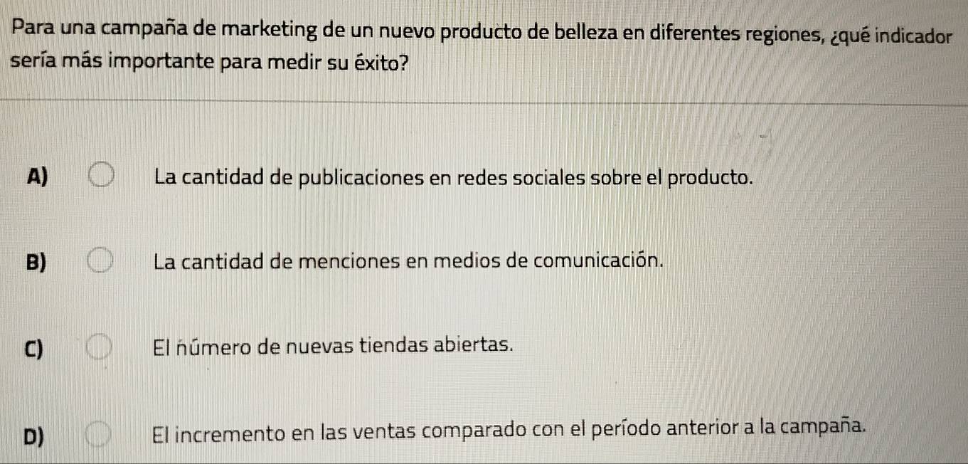 Para una campaña de marketing de un nuevo producto de belleza en diferentes regiones, ¿qué indicador
sería más importante para medir su éxito?
A) La cantidad de publicaciones en redes sociales sobre el producto.
B) La cantidad de menciones en medios de comunicación.
C) El número de nuevas tiendas abiertas.
D) El incremento en las ventas comparado con el período anterior a la campaña.