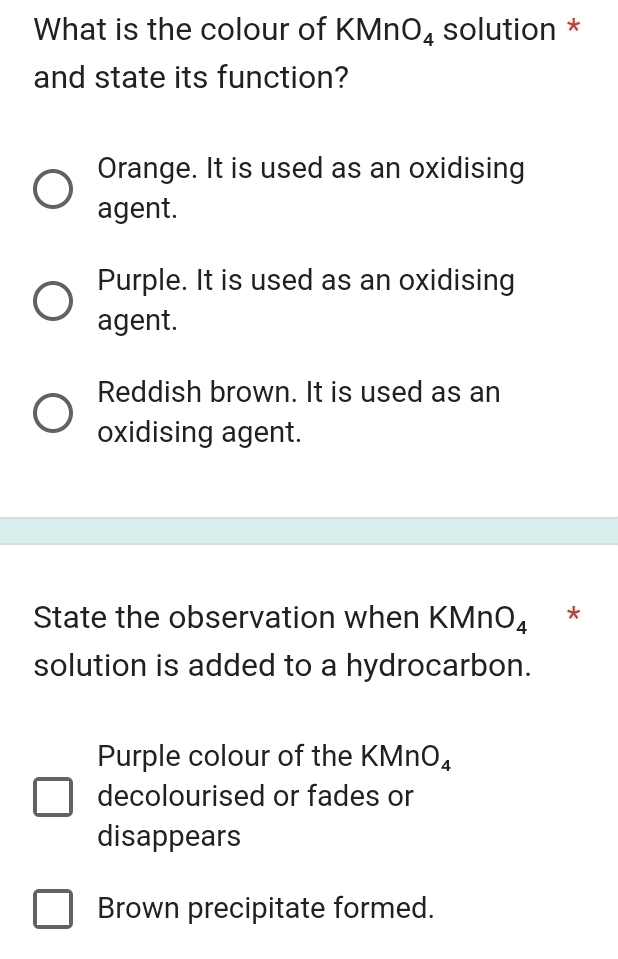 What is the colour of KMn O_4 solution *
and state its function?
Orange. It is used as an oxidising
agent.
Purple. It is used as an oxidising
agent.
Reddish brown. It is used as an
oxidising agent.
State the observation when KMn O_4 *
solution is added to a hydrocarbon.
Purple colour of the KMn O_4
decolourised or fades or
disappears
Brown precipitate formed.