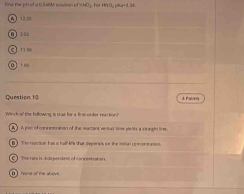 Find the pH of a 0.540M solution of HNO_2 For HNO_2 pKa=3.34
A 12.20
B 2.02
C 11.98
D 180
Question 10 4 Points
Which of the following is true for a first-order reaction?
A ) A plot of concentration of the reactant versus time yields a straight line.
B) The reaction has a half-life that depends on the initial concentration.
C) The rate is independent of concentration.
D None of the above.