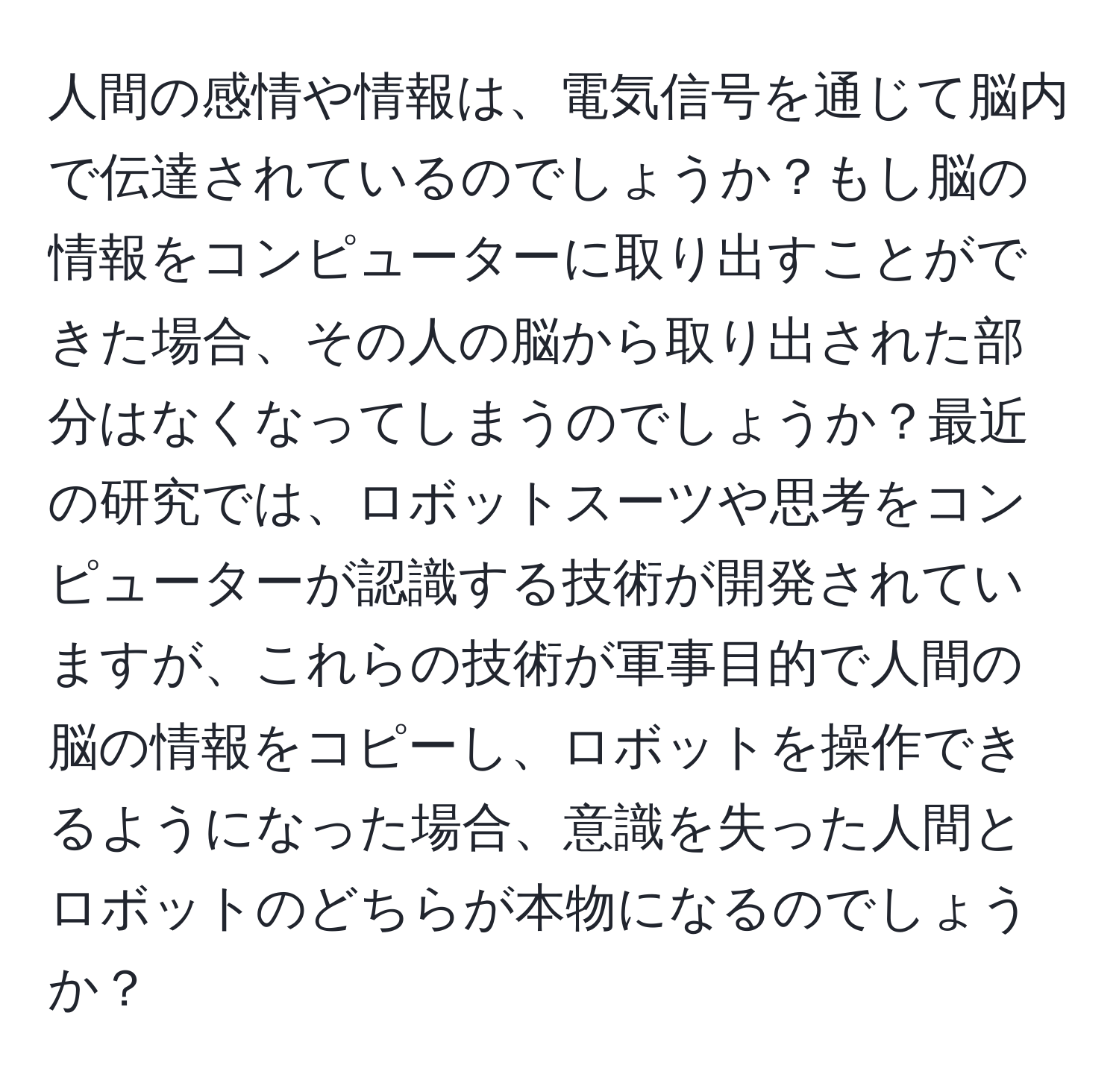 人間の感情や情報は、電気信号を通じて脳内で伝達されているのでしょうか？もし脳の情報をコンピューターに取り出すことができた場合、その人の脳から取り出された部分はなくなってしまうのでしょうか？最近の研究では、ロボットスーツや思考をコンピューターが認識する技術が開発されていますが、これらの技術が軍事目的で人間の脳の情報をコピーし、ロボットを操作できるようになった場合、意識を失った人間とロボットのどちらが本物になるのでしょうか？