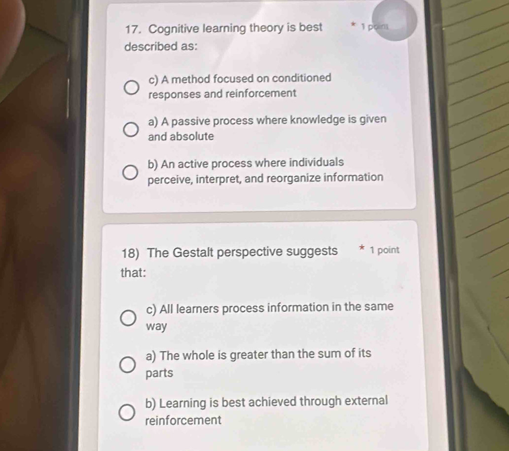 Cognitive learning theory is best * 1 poin
described as:
c) A method focused on conditioned
responses and reinforcement
a) A passive process where knowledge is given
and absolute
b) An active process where individuals
perceive, interpret, and reorganize information
18) The Gestalt perspective suggests * 1 point
that:
c) All learners process information in the same
way
a) The whole is greater than the sum of its
parts
b) Learning is best achieved through external
reinforcement